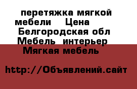 перетяжка мягкой мебели  › Цена ­ 500 - Белгородская обл. Мебель, интерьер » Мягкая мебель   